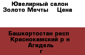  Ювелирный салон “Золото Мечты“ › Цена ­ 0 - Башкортостан респ., Краснокамский р-н, Агидель г. Услуги » Другие   . Башкортостан респ.